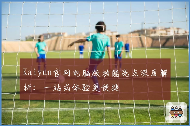 Kaiyun官网电脑版功能亮点深度解析：一站式体验更便捷