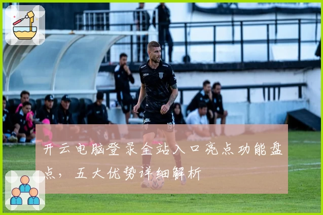 开云电脑登录全站入口亮点功能盘点,五大优势详细解析