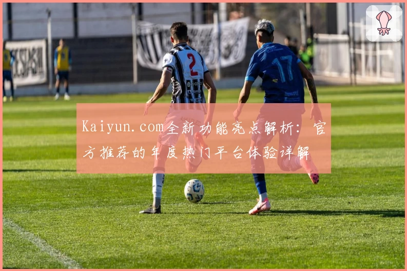 Kaiyun.com全新功能亮点解析：官方推荐的年度热门平台体验详解