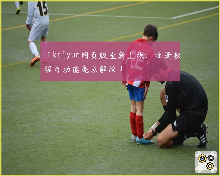 「kaiyun网页版全新上线:注册教程与功能亮点解读」