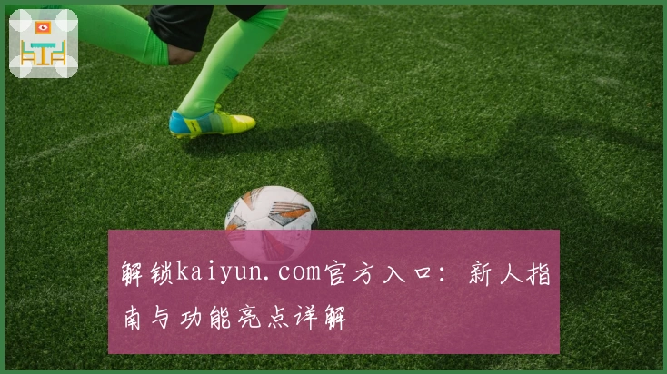 解锁kaiyun.com官方入口：新人指南与功能亮点详解