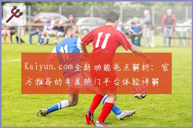 Kaiyun.com全新功能亮点解析：官方推荐的年度热门平台体验详解