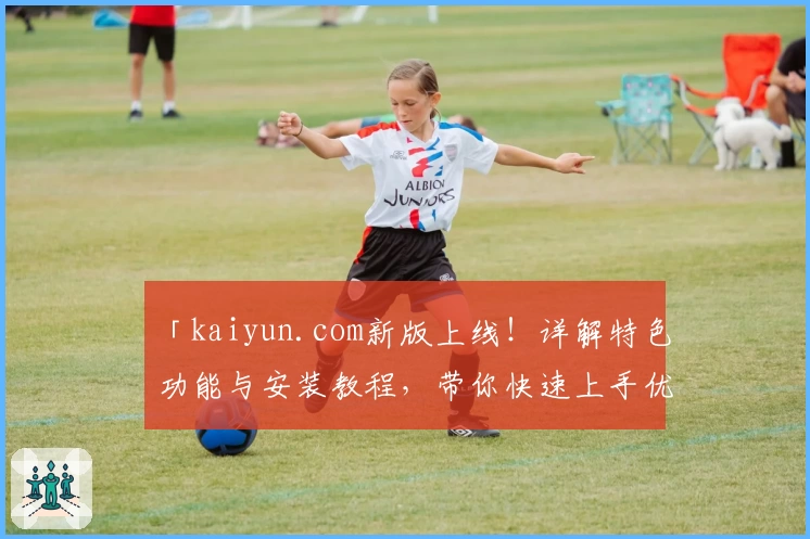 「kaiyun.com新版上线！详解特色功能与安装教程，带你快速上手优质体验」
