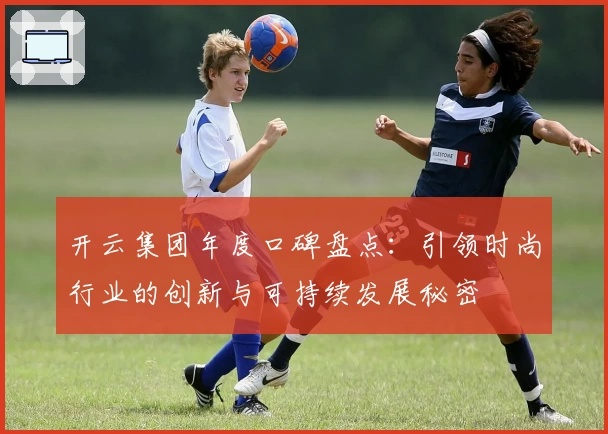 开云集团年度口碑盘点：引领时尚行业的创新与可持续发展秘密