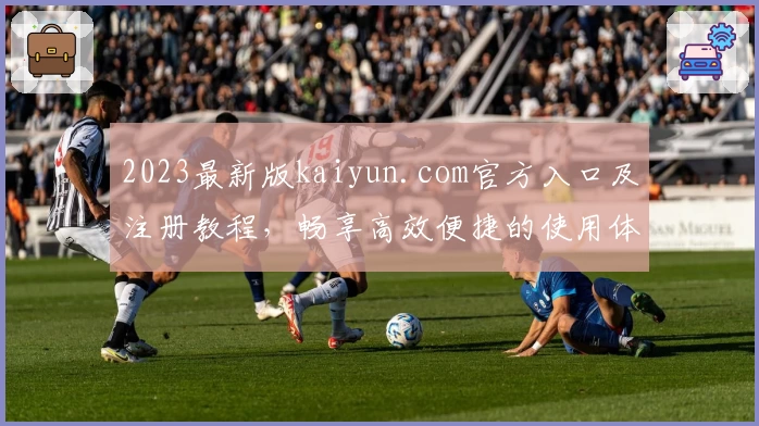 2023最新版kaiyun.com官方入口及注册教程，畅享高效便捷的使用体验