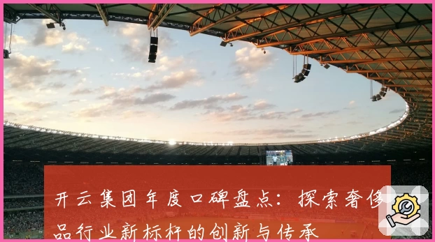 开云集团年度口碑盘点：探索奢侈品行业新标杆的创新与传承