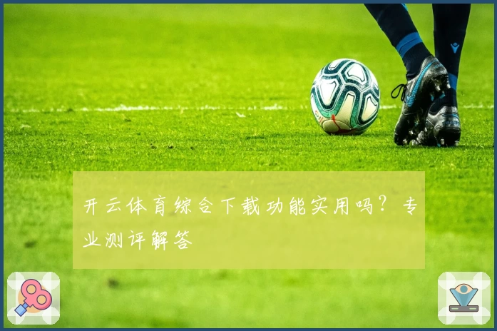 开云体育综合下载功能实用吗？专业测评解答