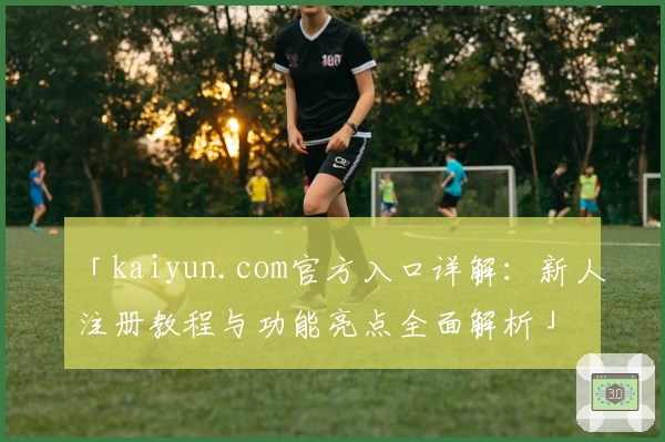 「kaiyun.com官方入口详解：新人注册教程与功能亮点全面解析」