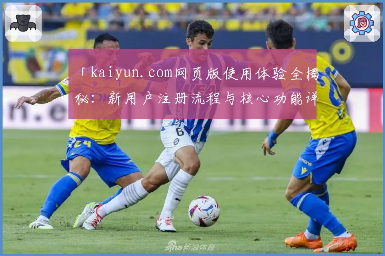 「kaiyun.com网页版使用体验全揭秘：新用户注册流程与核心功能详解」