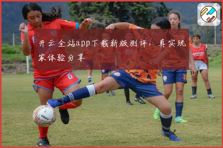 开云全站app下载新版测评，真实玩家体验分享