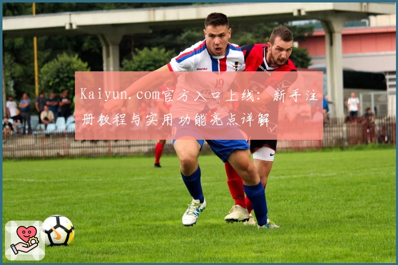 Kaiyun.com官方入口上线：新手注册教程与实用功能亮点详解