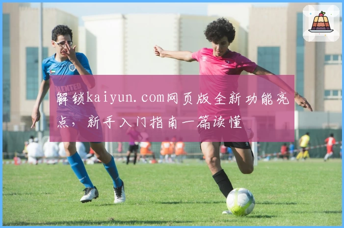 解锁kaiyun.com网页版全新功能亮点，新手入门指南一篇读懂