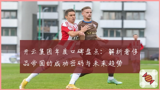 开云集团年度口碑盘点：解析奢侈品帝国的成功密码与未来趋势