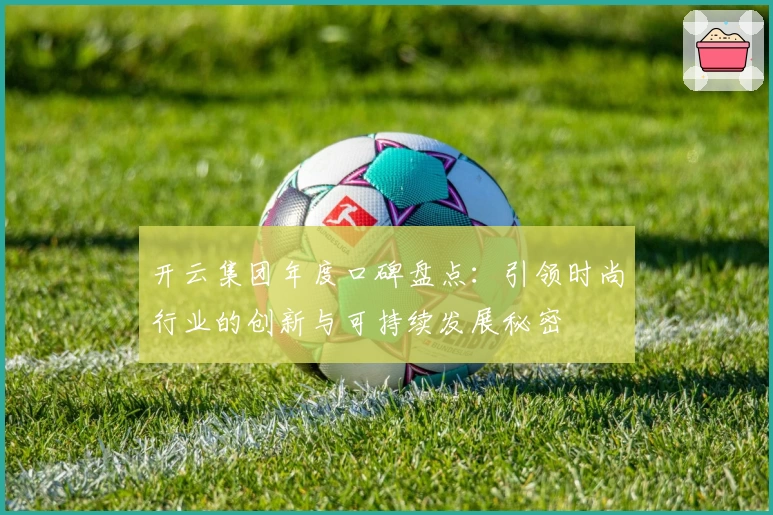 开云集团年度口碑盘点：引领时尚行业的创新与可持续发展秘密