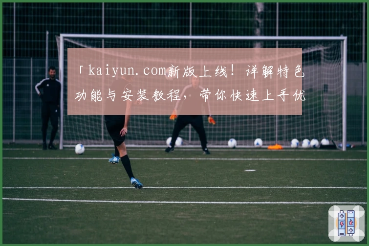 「kaiyun.com新版上线!详解特色功能与安装教程,带你快速上手优质体验」