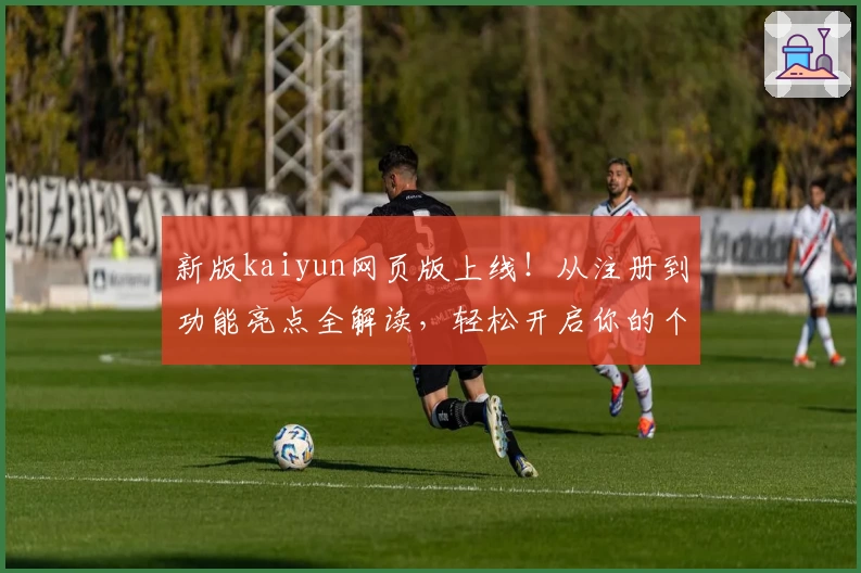 新版kaiyun网页版上线！从注册到功能亮点全解读，轻松开启你的个性化体验