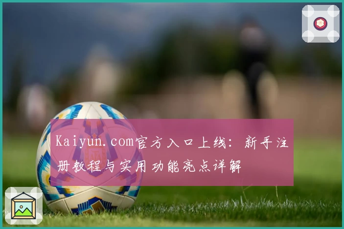 Kaiyun.com官方入口上线：新手注册教程与实用功能亮点详解