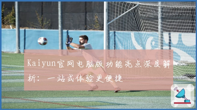 Kaiyun官网电脑版功能亮点深度解析:一站式体验更便捷