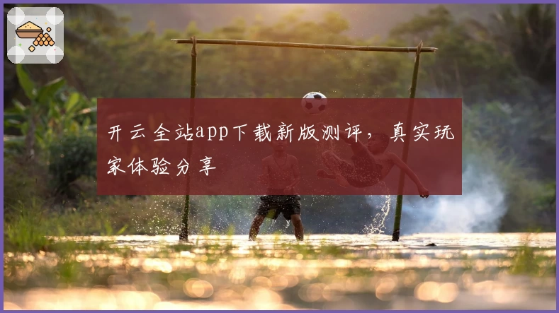 开云全站app下载新版测评，真实玩家体验分享